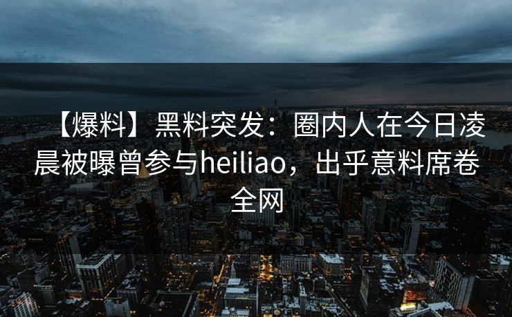 【爆料】黑料突发：圈内人在今日凌晨被曝曾参与heiliao，出乎意料席卷全网
