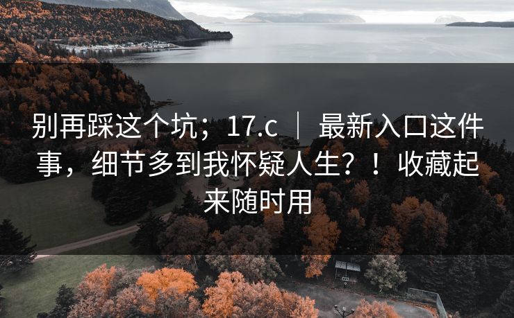 别再踩这个坑;17.c | 最新入口这件事,细节多到我怀疑人生?!收藏起来随时用 别再踩这个坑;17.c | 最新入口这件事,细节多到我怀疑人生?!收藏起来随时用