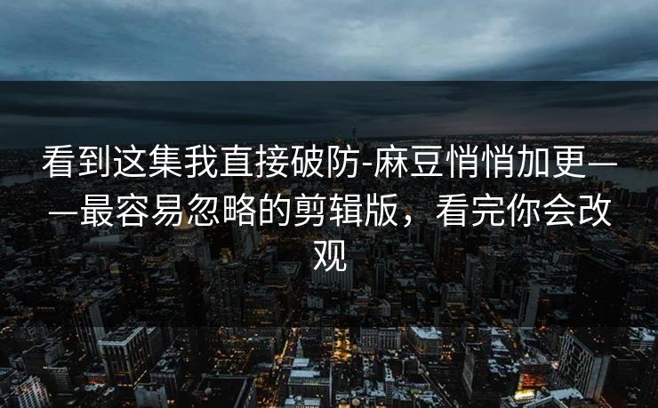 看到这集我直接破防-麻豆悄悄加更——最容易忽略的剪辑版,看完你会改观 看到这集我直接破防-麻豆悄悄加更——最容易忽略的剪辑版,看完你会改观