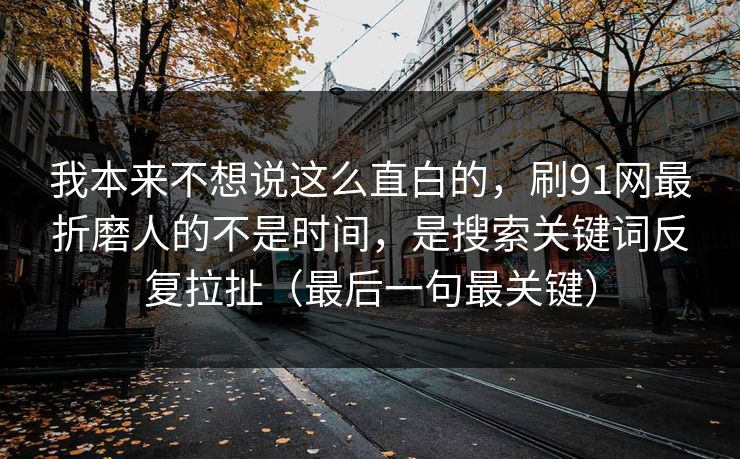 我本来不想说这么直白的,刷91网最折磨人的不是时间,是搜索关键词反复拉扯(最后一句最关键) 我本来不想说这么直白的,刷91网最折磨人的不是时间,是搜索关键词反复拉扯(最后一句最关键)